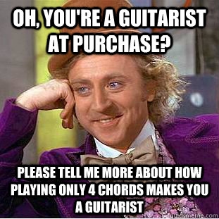 Oh, you're a guitarist at Purchase? Please tell me more about how playing only 4 chords makes you a guitarist  Condescending Wonka