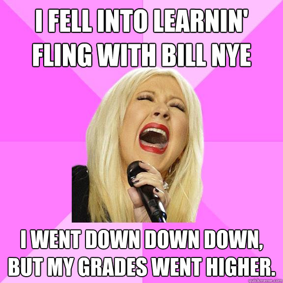 I fell into learnin' fling with Bill Nye I went down down down, but my grades went Higher.  Wrong Lyrics Christina