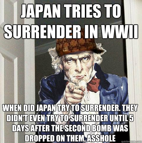 japan tries to surrender in wwII When Did Japan Try to Surrender. They didn't even try to surrender until 5 days AFTER the SECOND bomb was dropped on them, asshole - japan tries to surrender in wwII When Did Japan Try to Surrender. They didn't even try to surrender until 5 days AFTER the SECOND bomb was dropped on them, asshole  Scumbag Uncle Sam