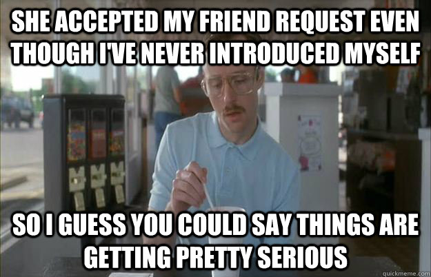 She accepted my friend request even though i've never introduced myself So i guess you could say things are getting pretty serious  Gettin Pretty Serious