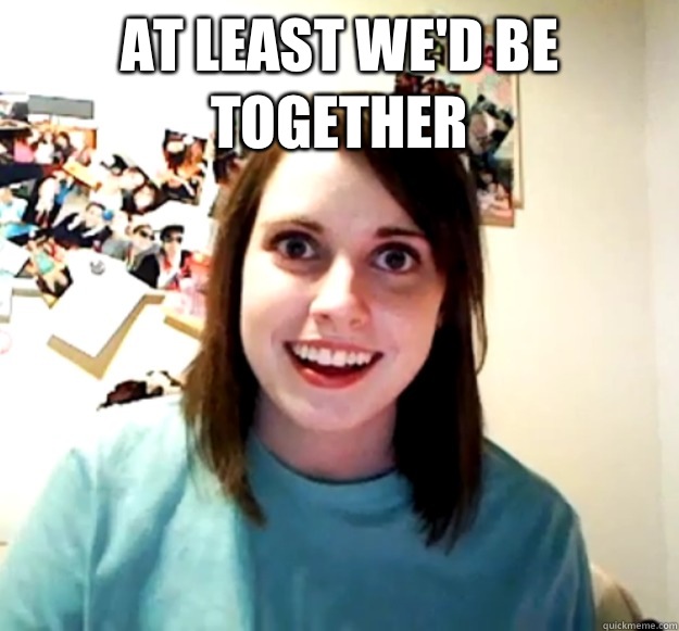 At least we'd be together    Overly Attached Girlfriend