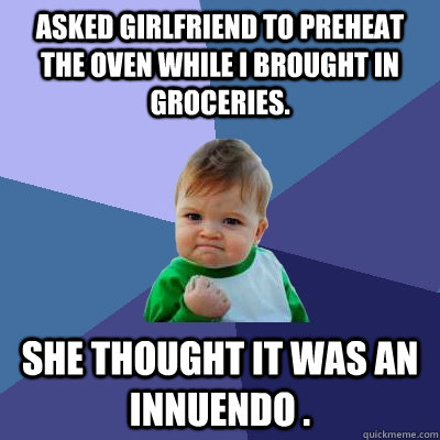 Asked girlfriend to preheat the oven while I brought in groceries. She thought it was an innuendo .  Success Kid