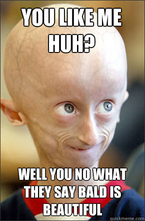 you like me huh? well you no what they say bald is beautiful  Bald is beautiful