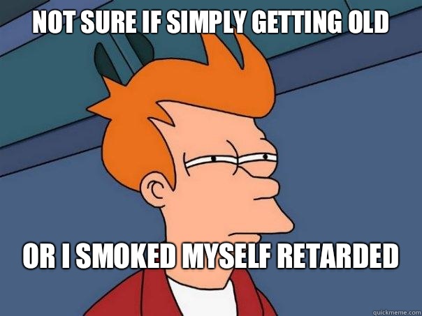 Not sure if simply getting old or I smoked myself retarded
  Futurama Fry