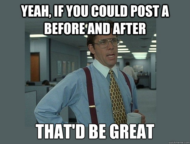 Yeah, if you could post a before and after That'd be great  Office Space Lumbergh