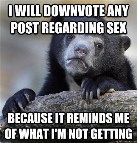 I will downvote any post regarding sex because it reminds me of what i'm not getting  Confession Bear
