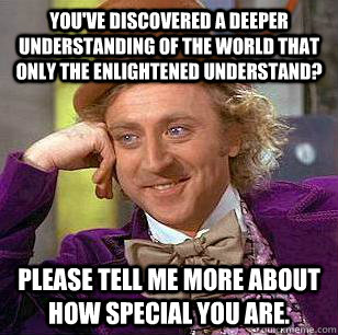 You've discovered a deeper understanding of the world that only the enlightened understand? Please tell me more about how special you are. - You've discovered a deeper understanding of the world that only the enlightened understand? Please tell me more about how special you are.  Condescending Wonka