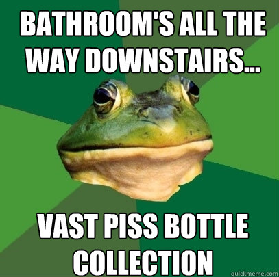 bathroom's all the way downstairs... vast piss bottle collection  Foul Bachelor Frog