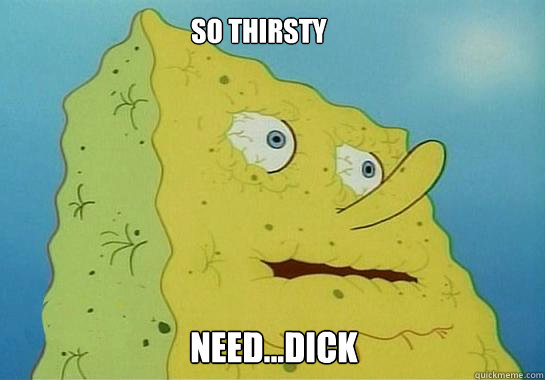 SO THIRSTY NEED...Dick  Dehydrated Spongebob