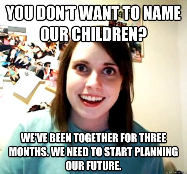 You don't want to name our children? we've been together for three months. we need to start planning our future.  Overly Attached Girlfriend