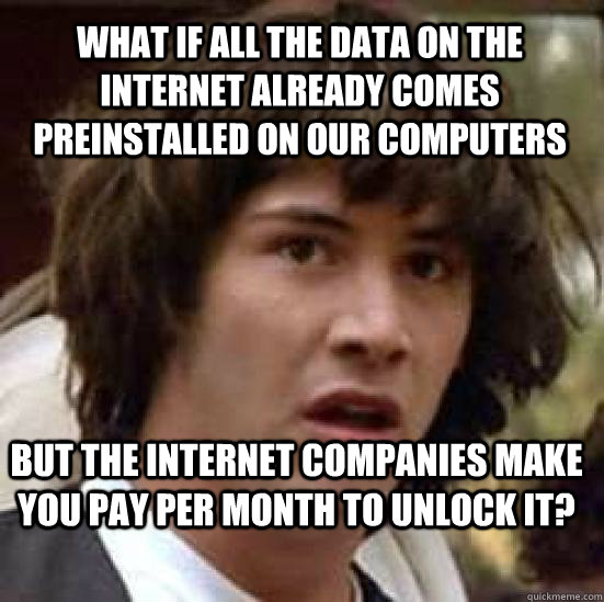 what if all the data on the internet already comes preinstalled on our computers but the internet companies make you pay per month to unlock it?  conspiracy keanu