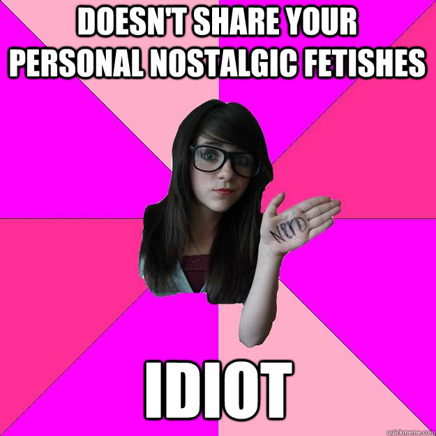 Doesn't share your personal nostalgic fetishes idiot  Idiot Nerd Girl