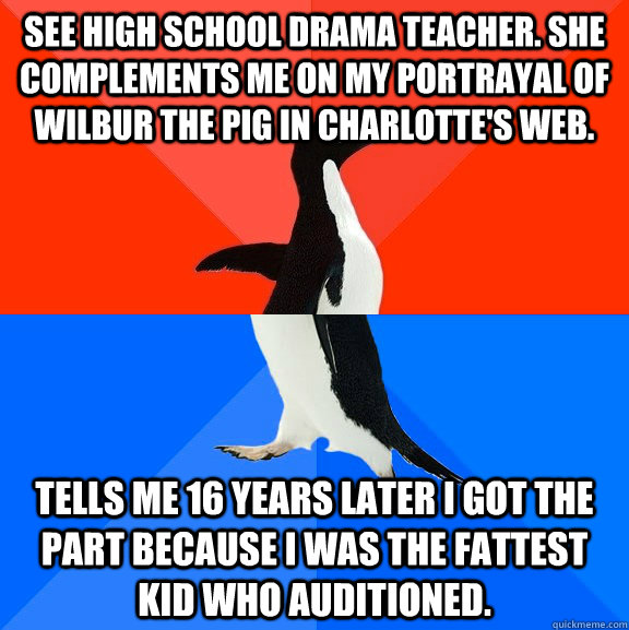 See high school drama teacher. She complements me on my portrayal of Wilbur the Pig in Charlotte's Web. Tells me 16 years later I got the part because I was the fattest kid who auditioned.   Socially Awesome Awkward Penguin