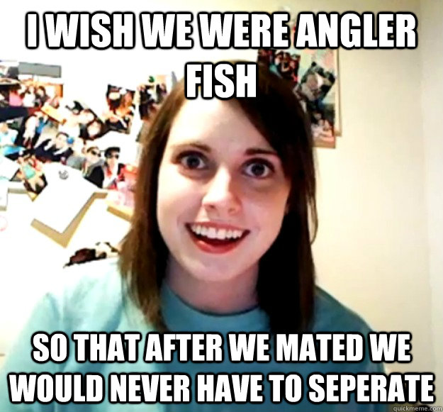I wish we were angler fish so that after we mated we would never have to seperate  Overly Attached Girlfriend