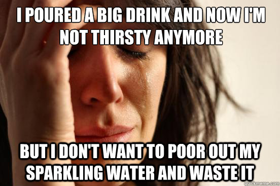 I poured a big drink and now I'm not thirsty anymore But I don't want to poor out my sparkling water and waste it  First World Problems
