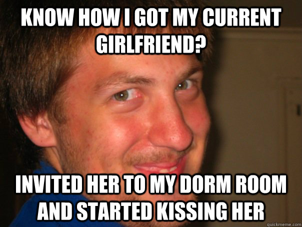 Know how i got my current girlfriend? Invited her to my dorm room and started kissing her  Alex