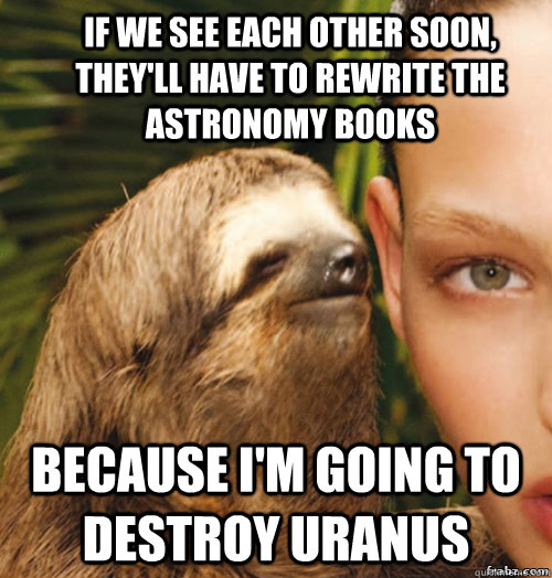 If we see each other soon, they'll have to rewrite the astronomy books  Because I'm going to destroy Uranus  rape sloth