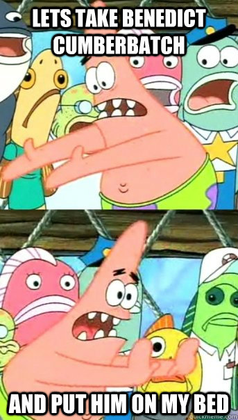 Lets take Benedict Cumberbatch And put him on my bed  Push it somewhere else Patrick