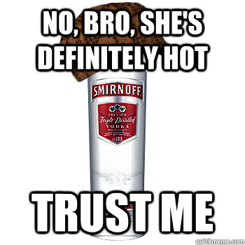 No, bro, she's definitely hot Trust me  Scumbag Alcohol