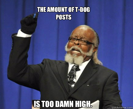 The amount of T-Dog posts Is too damn high.  Too Damn High