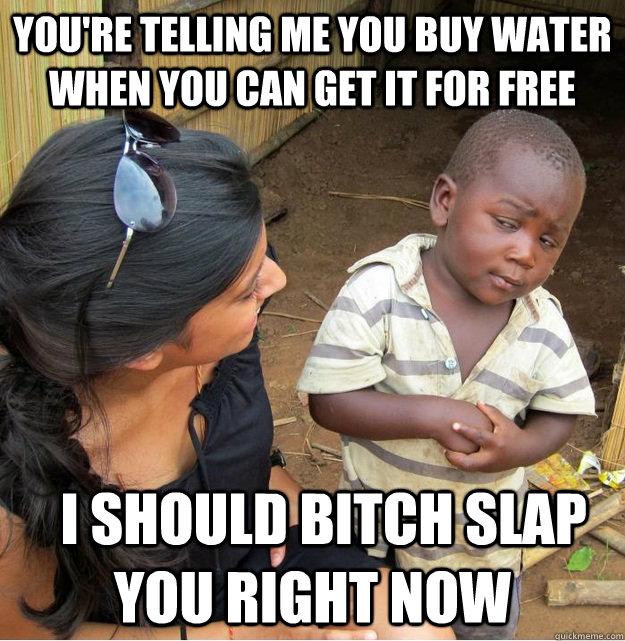 You're telling me you buy water when you can get it for free   I should bitch slap you right now  Skeptical Third World Kid