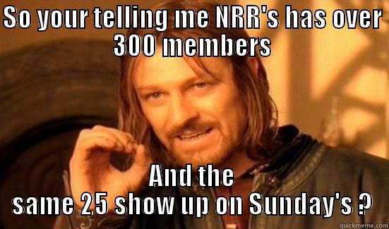 SO YOUR TELLING ME NRR'S HAS OVER 300 MEMBERS AND THE SAME 25 SHOW UP ON SUNDAY'S ? Boromir