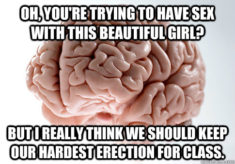 oh, you're trying to have sex with this beautiful girl? but i really think we should keep our hardest erection for class.  Scumbag Brain