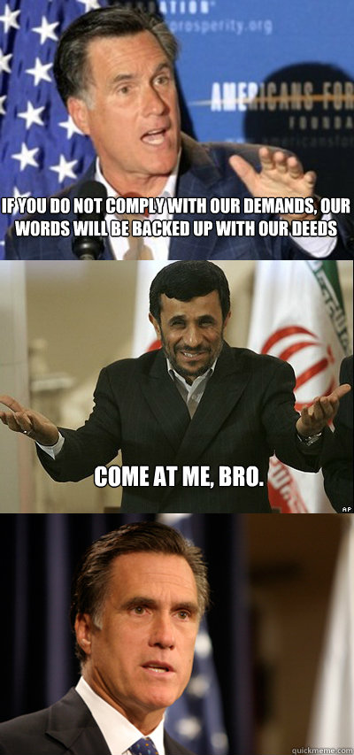 If you do not comply with our demands, our words will be backed up with our deeds Come at me, bro. - If you do not comply with our demands, our words will be backed up with our deeds Come at me, bro.  Come At Me Ahmedinejad