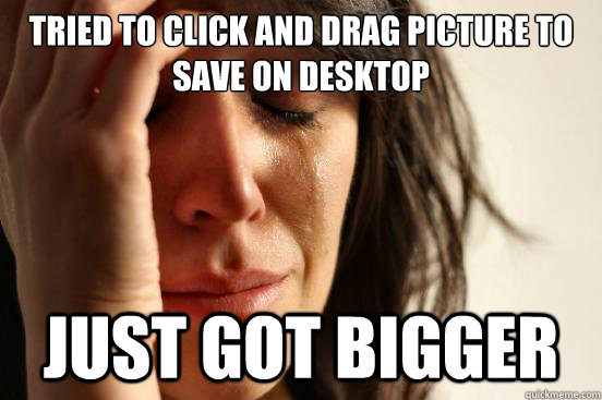tried to click and drag picture to save on desktop just got bigger  First World Problems