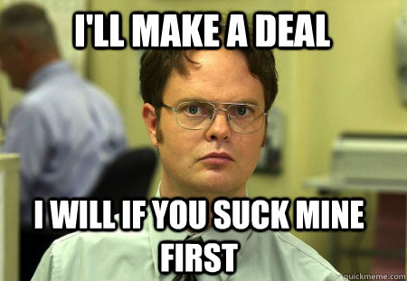 I'll make a deal I will if you suck mine first  Schrute