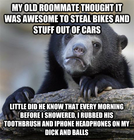 My old roommate thought it was awesome to steal bikes and stuff out of cars LIttle did he know that every morning before I showered, I rubbed his toothbrush and iphone headphones on my dick and balls  Confession Bear