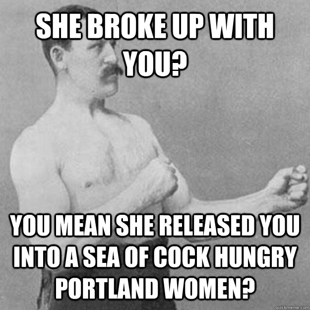 She broke up with you? YOU MEAN she released you into a sea of cock hungry portland women? - She broke up with you? YOU MEAN she released you into a sea of cock hungry portland women?  overly manly man