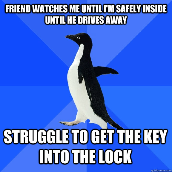 Friend watches me until I'm safely inside until he drives away Struggle to get the key into the lock   - Friend watches me until I'm safely inside until he drives away Struggle to get the key into the lock    Misc