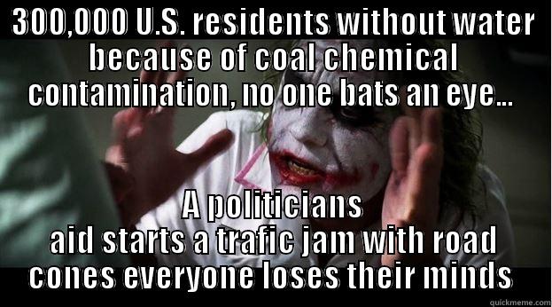 300,000 U.S. RESIDENTS WITHOUT WATER BECAUSE OF COAL CHEMICAL CONTAMINATION, NO ONE BATS AN EYE...  A POLITICIANS AID STARTS A TRAFIC JAM WITH ROAD CONES EVERYONE LOSES THEIR MINDS  Joker Mind Loss