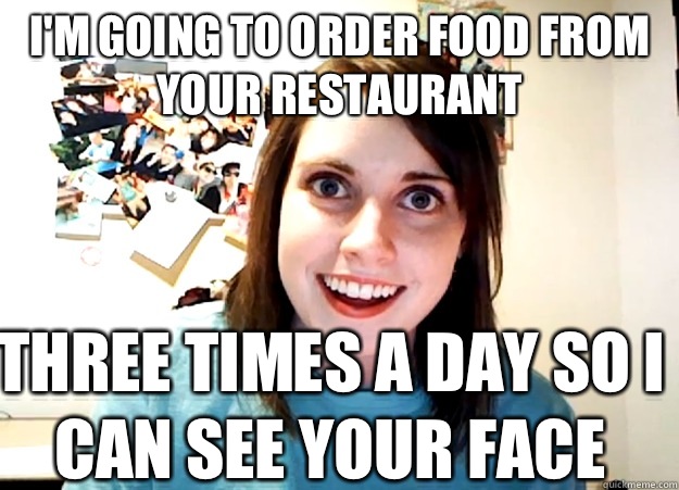 I'm going to order food from your restaurant  Three times a day so I can see your face   Overly Attached Girlfriend