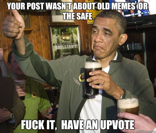 Your post wasn't about old memes  or the safe Fuck it,  Have an upvote  Upvoting Obama