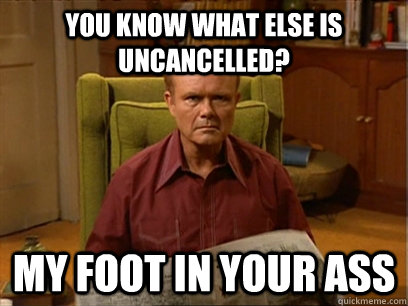 You know what else is uncancelled? my foot in your ass  