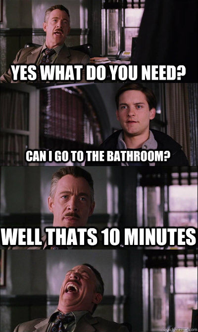 Yes what do you need? Can I go to the bathroom? Well thats 10 minutes    JJ Jameson