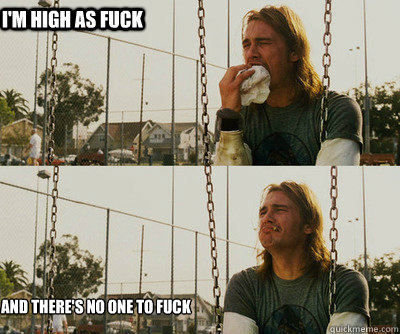 I'm high as fuck and there's no one to fuck  First World Stoner Problems