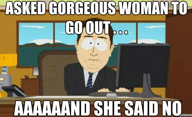 asked gorgeous woman to go out . . . AAAAAAND she said no  aaaand its gone