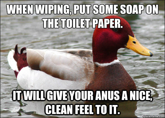 When wiping, put some soap on the toilet paper.
 It will give your anus a nice, clean feel to it. - When wiping, put some soap on the toilet paper.
 It will give your anus a nice, clean feel to it.  Malicious Advice Mallard