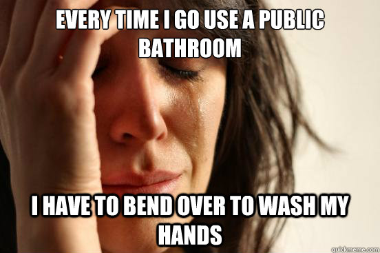 EVERY TIME I GO USE A PUBLIC BATHROOM I HAVE TO BEND OVER TO WASH MY HANDS  First World Problems