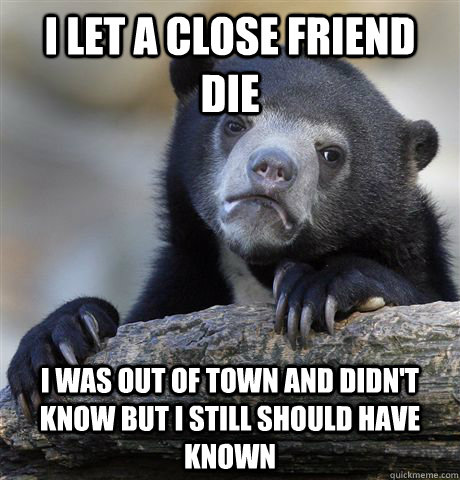 I let a close friend die I was out of town and didn't know but I still should have known  Confession Bear