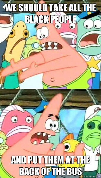 we should take all the black people and put them at the back of the bus  Push it somewhere else Patrick