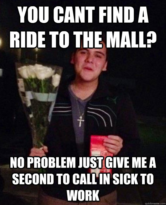 you cant find a ride to the mall? no problem just give me a second to call in sick to work  Friendzone Johnny