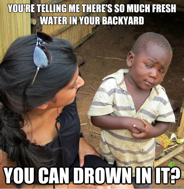 You're telling me there's so much fresh water in your backyard You can drown in it?  Skeptical Third World Kid