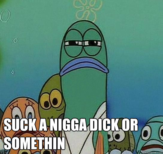 Suck a nigga dick or somethin - Suck a nigga dick or somethin  Serious fish SpongeBob