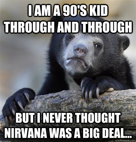I am a 90's kid through and through But I never thought nirvana was a big deal...  Confession Bear