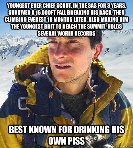 Youngest Ever chief scout, in the sas for 3 years, survived a 16,000ft fall breaking his back, then climbing everest 18 months later. Also making him the youngest Brit to reach the summit. Holds several world records best known for drinking his own piss - Youngest Ever chief scout, in the sas for 3 years, survived a 16,000ft fall breaking his back, then climbing everest 18 months later. Also making him the youngest Brit to reach the summit. Holds several world records best known for drinking his own piss  Bear Grylls