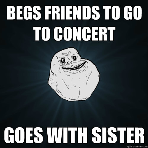 begs friends to go to concert goes with sister  Forever Alone